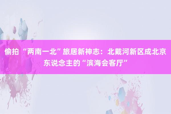 偷拍 “两南一北”旅居新神志：北戴河新区成北京东说念主的“滨海会客厅”