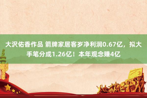 大沢佑香作品 箭牌家居客岁净利润0.67亿，拟大手笔分成1.26亿！本年观念赚4亿
