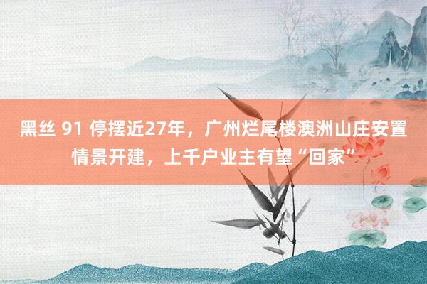 黑丝 91 停摆近27年，广州烂尾楼澳洲山庄安置情景开建，上千户业主有望“回家”