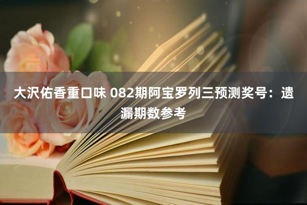 大沢佑香重口味 082期阿宝罗列三预测奖号：遗漏期数参考