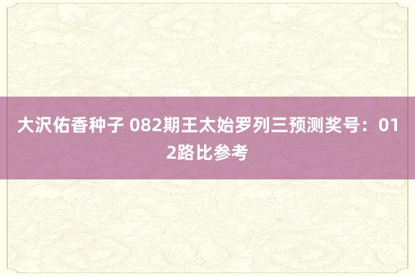 大沢佑香种子 082期王太始罗列三预测奖号：012路比参考