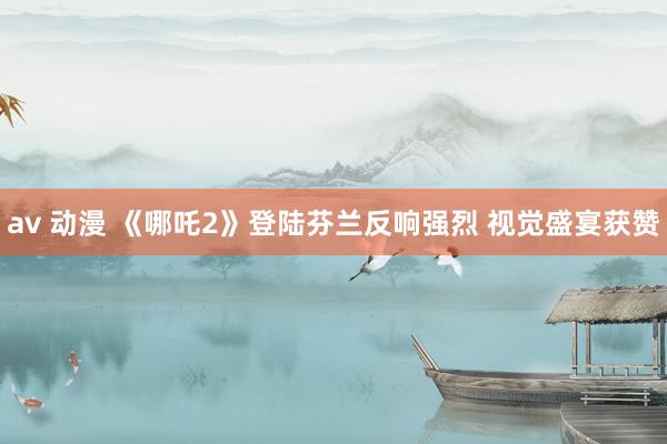 av 动漫 《哪吒2》登陆芬兰反响强烈 视觉盛宴获赞