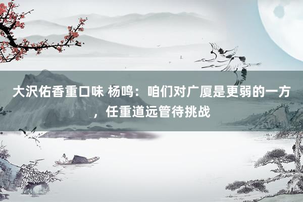 大沢佑香重口味 杨鸣：咱们对广厦是更弱的一方，任重道远管待挑战