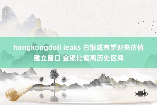 hongkongdoll leaks 白银或有望迎来估值建立窗口 金银比偏离历史区间