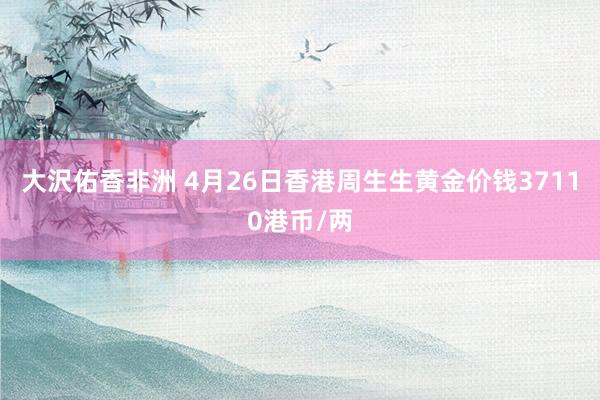 大沢佑香非洲 4月26日香港周生生黄金价钱37110港币/两