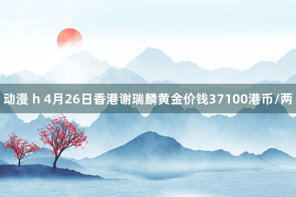 动漫 h 4月26日香港谢瑞麟黄金价钱37100港币/两