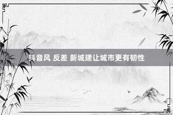 抖音风 反差 新城建让城市更有韧性