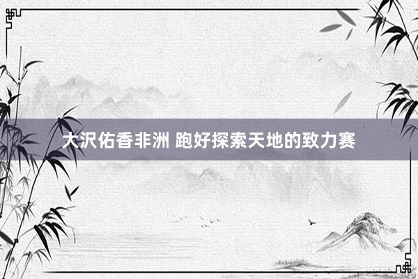 大沢佑香非洲 跑好探索天地的致力赛