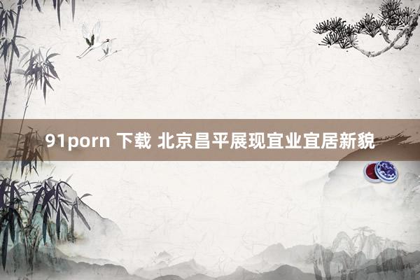 91porn 下载 北京昌平展现宜业宜居新貌