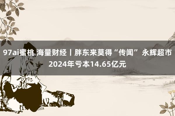 97ai蜜桃 海量财经丨胖东来莫得“传闻” 永辉超市2024年亏本14.65亿元