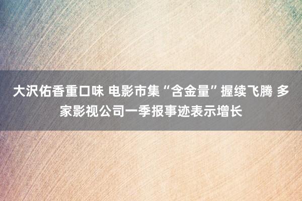 大沢佑香重口味 电影市集“含金量”握续飞腾 多家影视公司一季报事迹表示增长