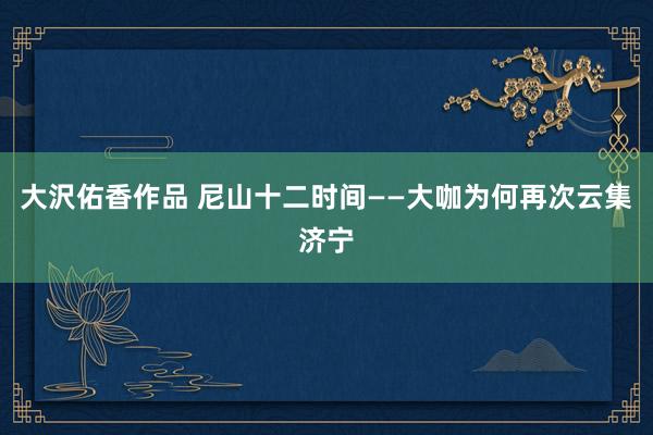 大沢佑香作品 尼山十二时间——大咖为何再次云集济宁