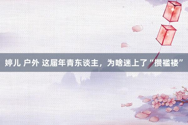 婷儿 户外 这届年青东谈主，为啥迷上了“攒褴褛”