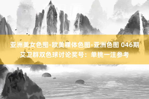 亚洲美女色图-欧美裸体色图-亚洲色图 046期艾卫群双色球讨论奖号：单挑一注参考